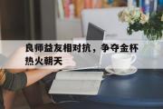 开云体育APP下载-包含良师益友相对抗，争夺金杯热火朝天的词条